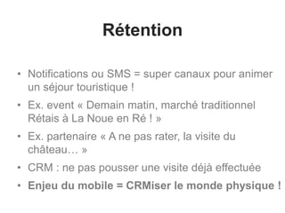 Rétention
• Notifications ou SMS = super canaux pour animer
un séjour touristique !
• Ex. event « Demain matin, marché traditionnel
Rétais à La Noue en Ré ! »
• Ex. partenaire « A ne pas rater, la visite du
château… »
• CRM : ne pas pousser une visite déjà effectuée
• Enjeu du mobile = CRMiser le monde physique !
 