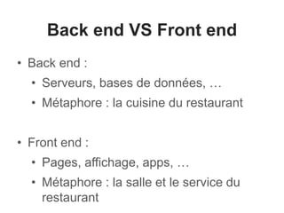 Back end VS Front end
• Back end :
• Serveurs, bases de données, …
• Métaphore : la cuisine du restaurant
• Front end :
• Pages, affichage, apps, …
• Métaphore : la salle et le service du
restaurant
 