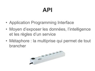 API
• Application Programming Interface
• Moyen d’exposer les données, l’intelligence
et les règles d’un service
• Métaphore : la multiprise qui permet de tout
brancher
 