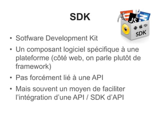 SDK
• Sotfware Development Kit
• Un composant logiciel spécifique à une
plateforme (côté web, on parle plutôt de
framework)
• Pas forcément lié à une API
• Mais souvent un moyen de faciliter
l’intégration d’une API / SDK d’API
 