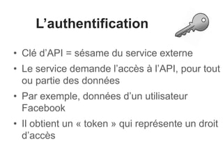 L’authentification
• Clé d’API = sésame du service externe
• Le service demande l’accès à l’API, pour tout
ou partie des données
• Par exemple, données d’un utilisateur
Facebook
• Il obtient un « token » qui représente un droit
d’accès
 