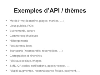Exemples d’API / thèmes
• Météo (+météo marine, plages, marées, …)
• Lieux publics, POIs
• Evénements, culture
• Commerces physiques
• Hébergements
• Restaurants, bars
• Transports (+comparatifs, réservations, …)
• Cartographie et itinéraires
• Réseaux sociaux, images
• SMS, QR codes, notifications, appels vocaux, …
• Réalité augmentée, reconnaissance faciale, paiement, …
 