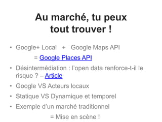 Au marché, tu peux
tout trouver !
• Google+ Local + Google Maps API
= Google Places API
• Désintermédiation : l’open data renforce-t-il le
risque ? – Article
• Google VS Acteurs locaux
• Statique VS Dynamique et temporel
• Exemple d’un marché traditionnel
= Mise en scène !
 