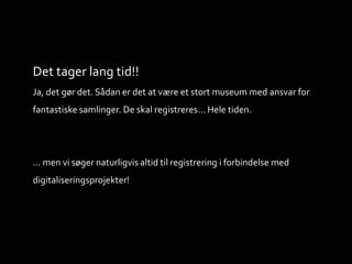 Det tager lang tid!!
Ja, det gør det. Sådan er det at være et stort museum med ansvar for
fantastiske samlinger. De skal registreres... Hele tiden.
... men vi søger naturligvis altid til registrering i forbindelse med
digitaliseringsprojekter!
 