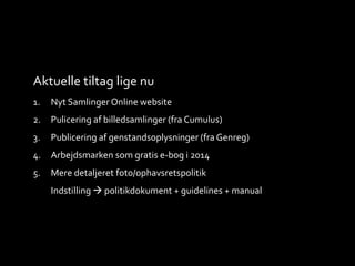 Aktuelle tiltag lige nu
1. Nyt Samlinger Online website
2. Pulicering af billedsamlinger (fra Cumulus)
3. Publicering af genstandsoplysninger (fra Genreg)
4. Arbejdsmarken som gratis e-bog i 2014
5. Mere detaljeret foto/ophavsretspolitik
Indstilling  politikdokument + guidelines + manual
 