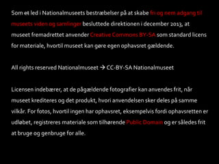 Som et led i Nationalmuseets bestræbelser på at skabe fri og nem adgang til
museets viden og samlinger besluttede direktionen i december 2013, at
museet fremadrettet anvender Creative Commons BY-SA som standard licens
for materiale, hvortil museet kan gøre egen ophavsret gældende.
All rights reserved Nationalmuseet  CC-BY-SA Nationalmuseet
Licensen indebærer, at de pågældende fotografier kan anvendes frit, når
museet krediteres og det produkt, hvori anvendelsen sker deles på samme
vilkår. For fotos, hvortil ingen har ophavsret, eksempelvis fordi ophavsretten er
udløbet, registreres materiale som tilhørende Public Domain og er således frit
at bruge og genbruge for alle.
 
