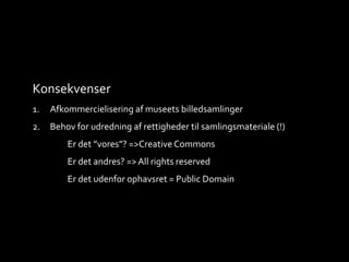 Konsekvenser
1. Afkommercielisering af museets billedsamlinger
2. Behov for udredning af rettigheder til samlingsmateriale (!)
Er det ”vores”? =>Creative Commons
Er det andres? =>All rights reserved
Er det udenfor ophavsret = Public Domain
 