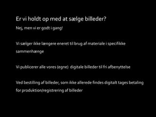 Er vi holdt op med at sælge billeder?
Nej, men vi er godt i gang!
Vi sælger ikke længere eneret til brug af materiale i specifikke
sammenhænge
Vi publicerer alle vores (egne) digitale billeder til fri afbenyttelse
Ved bestilling af billeder, som ikke allerede findes digitalt tages betaling
for produktion/registrering af billeder
 