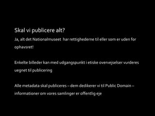 Skal vi publicere alt?
Ja, alt det Nationalmuseet har rettighederne til eller som er uden for
ophavsret!
Enkelte billeder kan med udgangspunkt i etiske overvejselser vurderes
uegnet til publicering
Alle metadata skal publiceres – dem dedikerer vi til Public Domain –
informationer om vores samlinger er offentlig eje
 