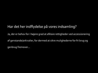 Har det her indflydelse på vores indsamling?
Ja, der er behov for i højere grad at afklare rettigheder ved accessionering
af genstande/arkivalier, for dermed at sikre mulighederne for fri brug og
genbrug fremover...
 