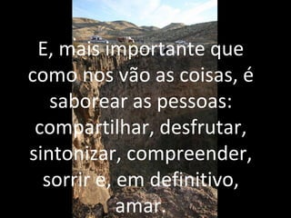 E, mais importante que
como nos vão as coisas, é
saborear as pessoas:
compartilhar, desfrutar,
sintonizar, compreender,
sorrir e, em definitivo,
amar.
 