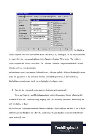 12
The ListView
control supports four basic view modes: Icon, SmallIcon, List, and Report. To see how each mode
is rendered, try the corresponding items in the Windows Explorer View menu The ListView
control exposes two distinct collections: The ListItems collection comprises individual ListItem
objects, each one corresponding to
an item in the control, whereas the ColumnHeaders collection includes ColumnHeader objects that
affect the appearance of the individual headers visible in Report mode. A third collection,
ListSubItems, contains data for all the cells displayed in Report mode.
5.Describe the concept of setting a connection string with an example.
There are Properties and Methods associated with the Connection Object, of course. We
want to start with the ConnectionString property. This can take many parameters. Fortunately, we
only need a few of these.
We need to pass two things to our new Connection Object: the technology we want to use to do the
connecting to our database; and where the database is. (If your database was password and user
name protected, you
 