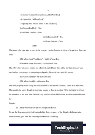 15
ds.Tables("AddressBook").Rows.Add(dsNewRow)
da.Update(ds, "AddressBook")
MsgBox("New Record added to the Database")
btnCommit.Enabled = False
btnAddNew.Enabled = True
btnUpdate.Enabled = True
btnDelete.Enabled = True
End If
The actual values we want to store in the rows are coming from the textboxes. So we have these two
lines:
dsNewRow.Item("FirstName") = txtFirstName.Text
dsNewRow.Item("Surname") = txtSurname.Text
The dsNewRow object we created has a Property called Item. This is like the Item property you
used earlier. It represents a column in your DataSet. We could have said this instead:
dsNewRow.Item(1) = txtFirstName.Text
dsNewRow.Item(2) = txtSurname.Text
The Item property is now using the index number of the DataSet columns, rather than the names.
The result is the same, though: to store new values in these properties. We're storing the text from
the textboxes to our new Row. We now only need to call the Method that actually adds the Row to
the
DataSet:
ds.Tables("AddressBook").Rows.Add(dsNewRow)
To add the Row, you use the Add method of the Rows property of the DataSet. In between the
round brackets, you need the name of your DataRow Updating:
 