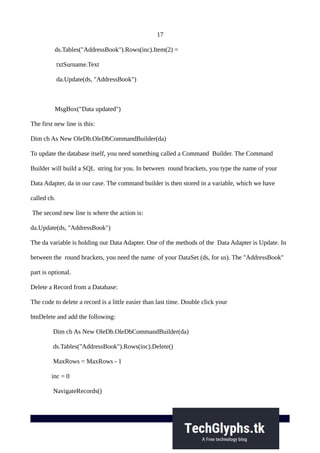 17
ds.Tables("AddressBook").Rows(inc).Item(2) =
txtSurname.Text
da.Update(ds, "AddressBook")
MsgBox("Data updated")
The first new line is this:
Dim cb As New OleDb.OleDbCommandBuilder(da)
To update the database itself, you need something called a Command Builder. The Command
Builder will build a SQL string for you. In between round brackets, you type the name of your
Data Adapter, da in our case. The command builder is then stored in a variable, which we have
called cb.
The second new line is where the action is:
da.Update(ds, "AddressBook")
The da variable is holding our Data Adapter. One of the methods of the Data Adapter is Update. In
between the round brackets, you need the name of your DataSet (ds, for us). The "AddressBook"
part is optional.
Delete a Record from a Database:
The code to delete a record is a little easier than last time. Double click your
btnDelete and add the following:
Dim cb As New OleDb.OleDbCommandBuilder(da)
ds.Tables("AddressBook").Rows(inc).Delete()
MaxRows = MaxRows - 1
inc = 0
NavigateRecords()
 
