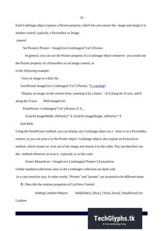 19
Each ListImage object exposes a Picture property, which lets you extract the image and assign it to
another control, typically a PictureBox or Image
control:
Set Picture1.Picture = ImageList1.ListImages("Cut").Picture
In general, you can use the Picture property of a ListImage object whenever you would use
the Picture property of a PictureBox or an Image control, as
in the following example:
' Save an image to a disk file.
SavePicture ImageList1.ListImages("Cut").Picture, "C:cut.bmp"
' Display an image on the current form, zooming it by a factor ' of 4 along the X-axis, and 8
along the Y-axis. With ImageList1
PaintPicture .ListImages("Cut").Picture, 0, 0, _
ScaleX(.ImageWidth, vbPixels) * 4, ScaleY(.ImageHeight, vbPixels) * 8
End With
Using the PaintPicture method, you can display any ListImage object on a form or in a PictureBox
control, or you can print it to the Printer object. ListImage objects also expose an ExtractIcon
method, which creates an icon out of the image and returns it to the caller. You can therefore use
this method whenever an icon is expected, as in this code:
Form1.MouseIcon = ImageList1.ListImages("Pointer").ExtractIcon
Unlike standard collections, keys in the ListImages collection are dealt with
in a case-sensitive way. In other words, "Pointer" and "pointer" are assumed to be different items.
8.Describe the runtime properties of ListView Control.
Adding ListItem Objects Add([Index], [Key], [Text], [Icon], [SmallIcon]) As
ListItem
 