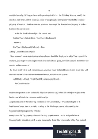 21
multiple items by clicking on them while pressing the Ctrl or the Shift key. You can modify the
selection state of a ListItem object via code by assigning the appropriate value to t he Selected
property. With such ListView controls, you must also assign the SelectedItem property to make a
ListItem the current item:
' Make the first ListItem object the current one.
Set ListView1.SelectedItem = ListView1.ListItems(1)
' Select it.
ListView1.ListItems(1).Selected = True
Adding ColumnHeaders Objects
Often you don't know at design time what columns should be displayed in a ListView control. For
example, you might be showing the result of a user-defined query, in which case you don't know the
number and the names of
the fields involved. In such circumstances, you must create ColumnHeader objects at run time with
the Add method of the ColumnHeaders collection, which has this syntax:
Add([Index], [Key], [Text], [Width], [Alignment], [Icon]) _
As ColumnHeader
Index is the position in the collection, Key is an optional key, Text is the string displayed in the
header, and Width is the column's width in twips.
Alignment is one of the following constants: 0-lvwColumnLeft, 1-lvwColumnRight, or 2-
lvwColumnCenter. Icon is an index or a key in the ListImage control referenced by the
ColumnHeaderIcons property. With the
exception of the Tag property, these are the only properties that can be assigned when a
ColumnHeader object is created, so you can usually discard the return value of the Add method:
 