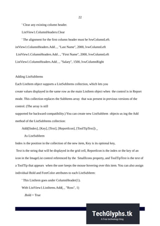 22
' Clear any existing column header.
ListView1.ColumnHeaders.Clear
' The alignment for the first column header must be lvwColumnLeft.
istView1.ColumnHeaders.Add , , "Last Name", 2000, lvwColumnLeft
ListView1.ColumnHeaders.Add , , "First Name", 2000, lvwColumnLeft
ListView1.ColumnHeaders.Add , , "Salary", 1500, lvwColumnRight
Adding ListSubItems
Each ListItem object supports a ListSubItems collection, which lets you
create values displayed in the same row as the main ListItem object when the control is in Report
mode. This collection replaces the SubItems array that was present in previous versions of the
control. (The array is still
supported for backward compatibility.) You can create new ListSubItem objects us ing the Add
method of the ListSubItems collection:
Add([Index], [Key], [Text], [ReportIcon], [ToolTipText]) _
As ListSubItem
Index is the position in the collection of the new item, Key is its optional key,
Text is the string that will be displayed in the grid cell, ReportIcon is the index or the key of an
icon in the ImageList control referenced by the SmallIcons property, and ToolTipText is the text of
a ToolTip that appears when the user keeps the mouse hovering over this item. You can also assign
individual Bold and ForeColor attributes to each ListSubItem:
' This ListItem goes under ColumnHeader(1).
With ListView1.ListItems.Add(, , "Ross", 1)
.Bold = True
 