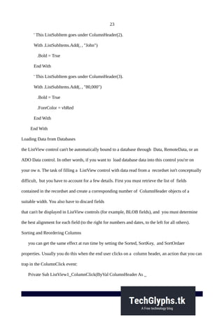 23
' This ListSubItem goes under ColumnHeader(2).
With .ListSubItems.Add(, , "John")
.Bold = True
End With
' This ListSubItem goes under ColumnHeader(3).
With .ListSubItems.Add(, , "80,000")
.Bold = True
.ForeColor = vbRed
End With
End With
Loading Data from Databases
the ListView control can't be automatically bound to a database through Data, RemoteData, or an
ADO Data control. In other words, if you want to load database data into this control you're on
your ow n. The task of filling a ListView control with data read from a recordset isn't conceptually
difficult, but you have to account for a few details. First you must retrieve the list of fields
contained in the recordset and create a corresponding number of ColumnHeader objects of a
suitable width. You also have to discard fields
that can't be displayed in ListView controls (for example, BLOB fields), and you must determine
the best alignment for each field (to the right for numbers and dates, to the left for all others).
Sorting and Reordering Columns
you can get the same effect at run time by setting the Sorted, SortKey, and SortOrdaer
properties. Usually you do this when the end user clicks on a column header, an action that you can
trap in the ColumnClick event:
Private Sub ListView1_ColumnClick(ByVal ColumnHeader As _
 