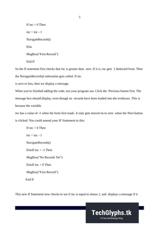 5
If inc > 0 Then
inc = inc - 1
NavigateRecords()
Else
MsgBox("First Record")
End If
So the If statement first checks that inc is greater than zero. If it is, inc gets 1 deducted from. Then
the NavigateRecords() subroutine gets called. If inc
is zero or less, then we display a message.
When you've finished adding the code, test your program out. Click the Previous button first. The
message box should display, even though no records have been loaded into the textboxes. This is
because the variable
inc has a value of -1 when the form first loads. It only gets moved on to zero when the Next button
is clicked. You could amend your IF Statement to this:
If inc > 0 Then
inc = inc - 1
NavigateRecords()
ElseIf inc = -1 Then
MsgBox("No Records Yet")
ElseIf inc = 0 Then
MsgBox("First Record")
End If
This new If Statement now checks to see if inc is equal to minus 1, and displays a message if it
 