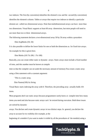 8
two indexes: The first (by convention) identifies the element's row and the second (by convention)
identifies the element's column. Tables or arrays that require two indexes to identify a particular
element are called two dimensional arrays. Note that multidimensional arrays can have more than
two dimensions. Visual Basic supports at least 60 array dimensions, but most people will need to
use more than two or three dimensional-arrays.
The following statement declares a two-dimensional array 50 by 50 array within a procedure.
Dim AvgMarks (50, 50)
It is also possible to define the lower limits for one or both the dimensions as for fixed size arrays.
An example for this is given here.
Dim Marks (101 To 200, 1 To 100)
Basically, you can create either static or dynamic arrays. Static arrays must include a fixed number
of iems, and this number must be known at compile
time so that the compiler can set aside the necessary amount of memory.You create a static array
using a Dim statement with a constant argument:
' This is a static array.
Dim Names(100) As String
Visual Basic starts indexing the array with 0. Therefore, the preceding array actually holds 101
items.
Most programs don't use static arrays because programmers rarely know at compile time how many
items you need and also because static arrays can't be resized during execution. Both these issues
are solved by dynamic
arrays. You declare and create dynamic arrays in two distinct steps. In general, you declare the
array to account for its visibility (for example, at the
beginning of a module if you want to make it visible by all the procedures of the module) using a
 