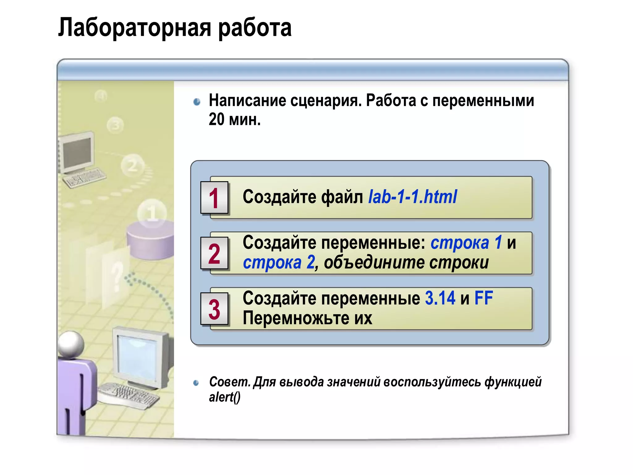 Лабораторная работа

            Написание сценария. Работа с переменными
            20 мин.



            1    Создайте файл lab-1-1.html

                 Создайте переменные: строка 1 и
            2    строка 2, объедините строки
                 Создайте переменные 3.14 и FF
            3    Перемножьте их


            Совет. Для вывода значений воспользуйтесь функцией
            alert()
 