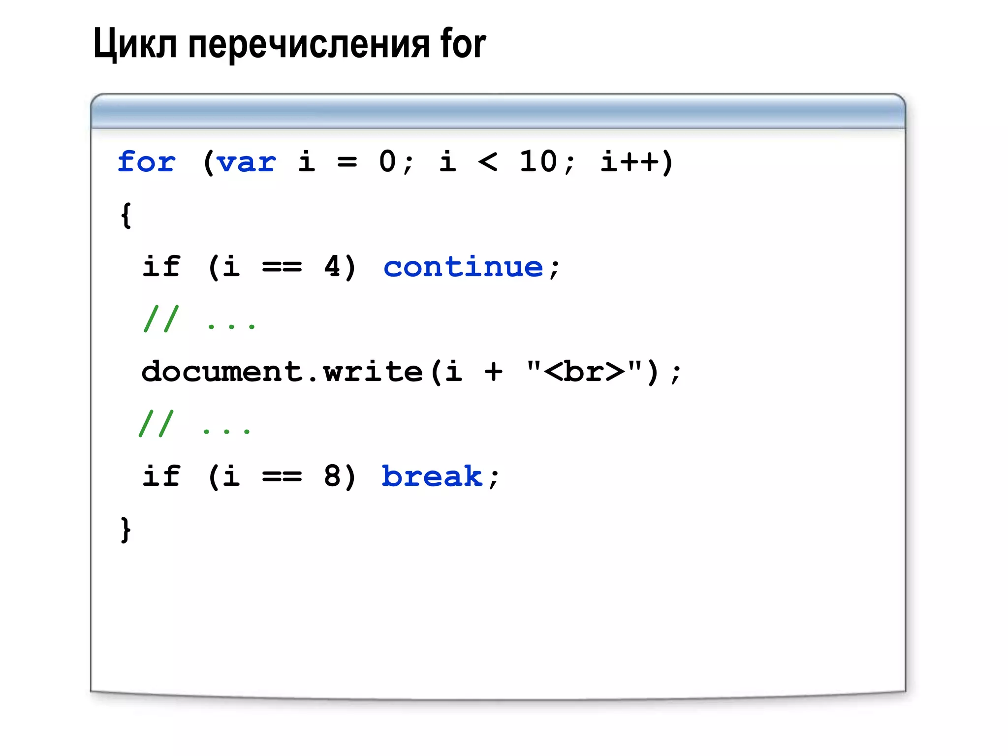 Цикл перечисления for

 for (var i = 0; i < 10; i++)
 {
     if (i == 4) continue;
     // ...
     document.write(i + "<br>");
  // ...
     if (i == 8) break;
 }
 
