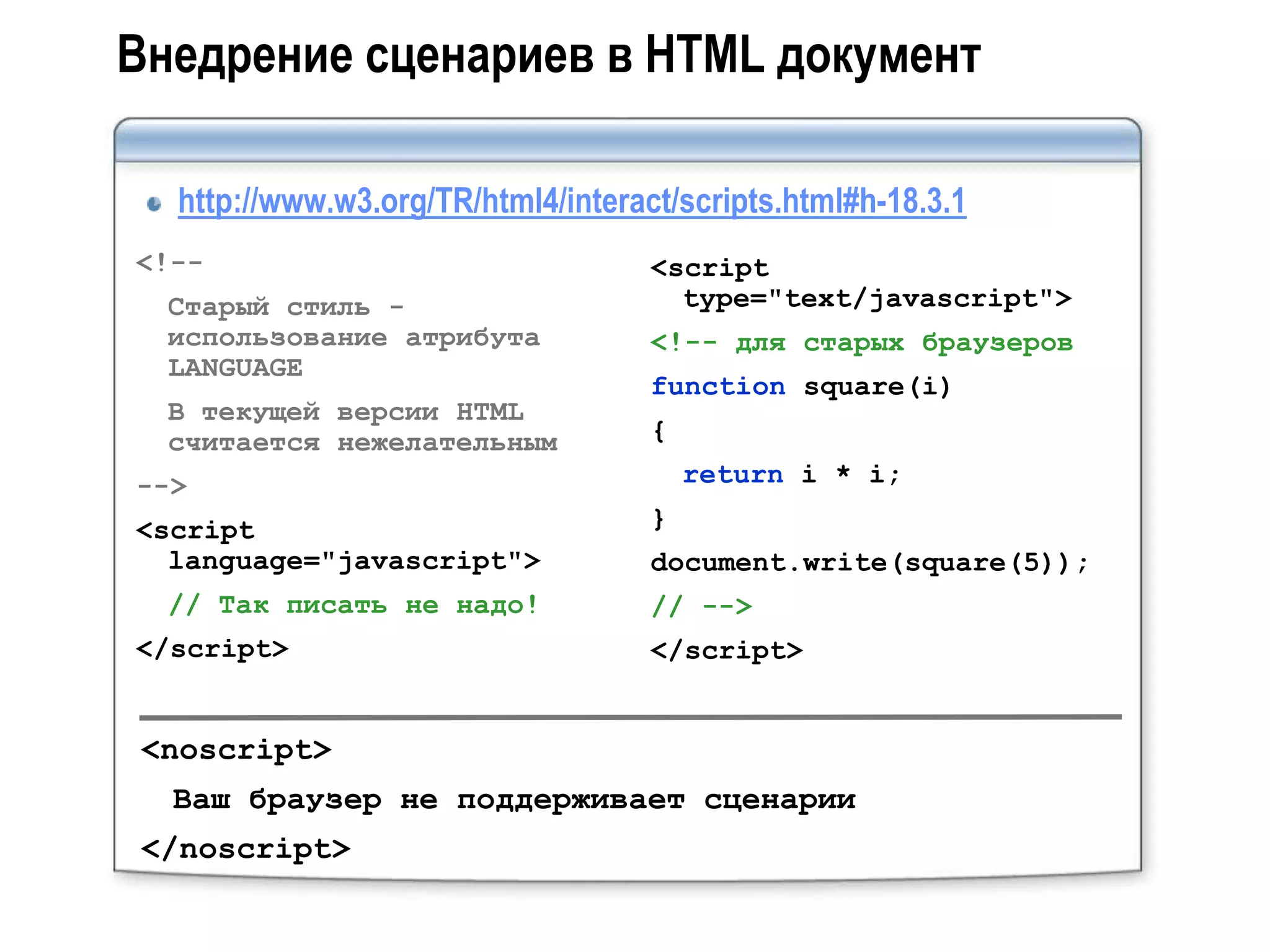 Внедрение сценариев в HTML документ

  http://www.w3.org/TR/html4/interact/scripts.html#h-18.3.1
<!--                                <script
  Старый стиль -                      type="text/javascript">
  использование атрибута            <!-- для старых браузеров
  LANGUAGE
                                    function square(i)
  В текущей версии HTML
  считается нежелательным           {
-->                                     return i * i;
<script                             }
  language="javascript">            document.write(square(5));
  // Так писать не надо!            // -->
</script>                           </script>


 <noscript>
  Ваш браузер не поддерживает сценарии
 </noscript>
 