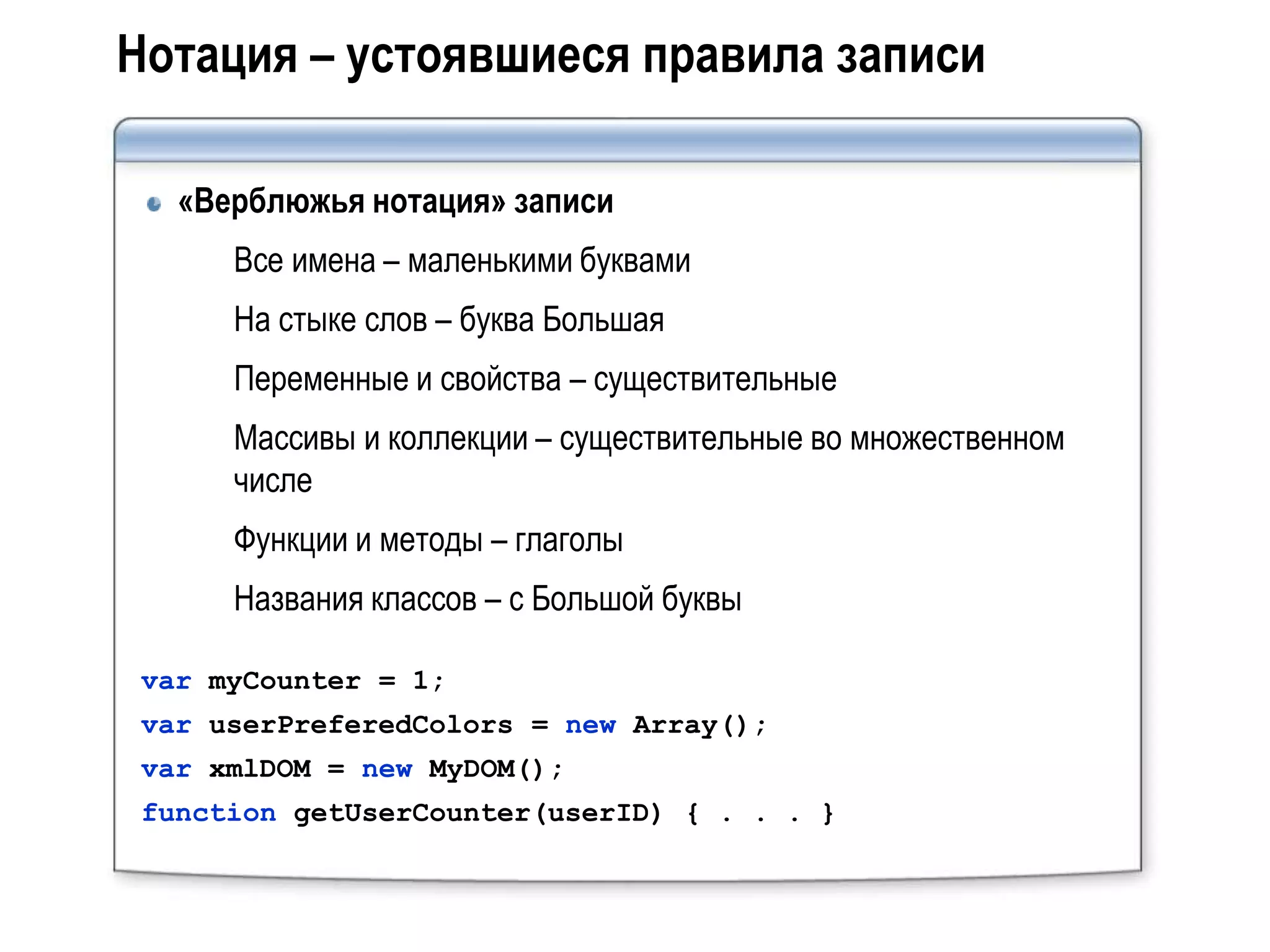 Нотация – устоявшиеся правила записи

   «Верблюжья нотация» записи
      Все имена – маленькими буквами
      На стыке слов – буква Большая
      Переменные и свойства – существительные
      Массивы и коллекции – существительные во множественном
      числе
      Функции и методы – глаголы
      Названия классов – с Большой буквы

 var myCounter = 1;
 var userPreferedColors = new Array();
 var xmlDOM = new MyDOM();
 function getUserCounter(userID) { . . . }
 