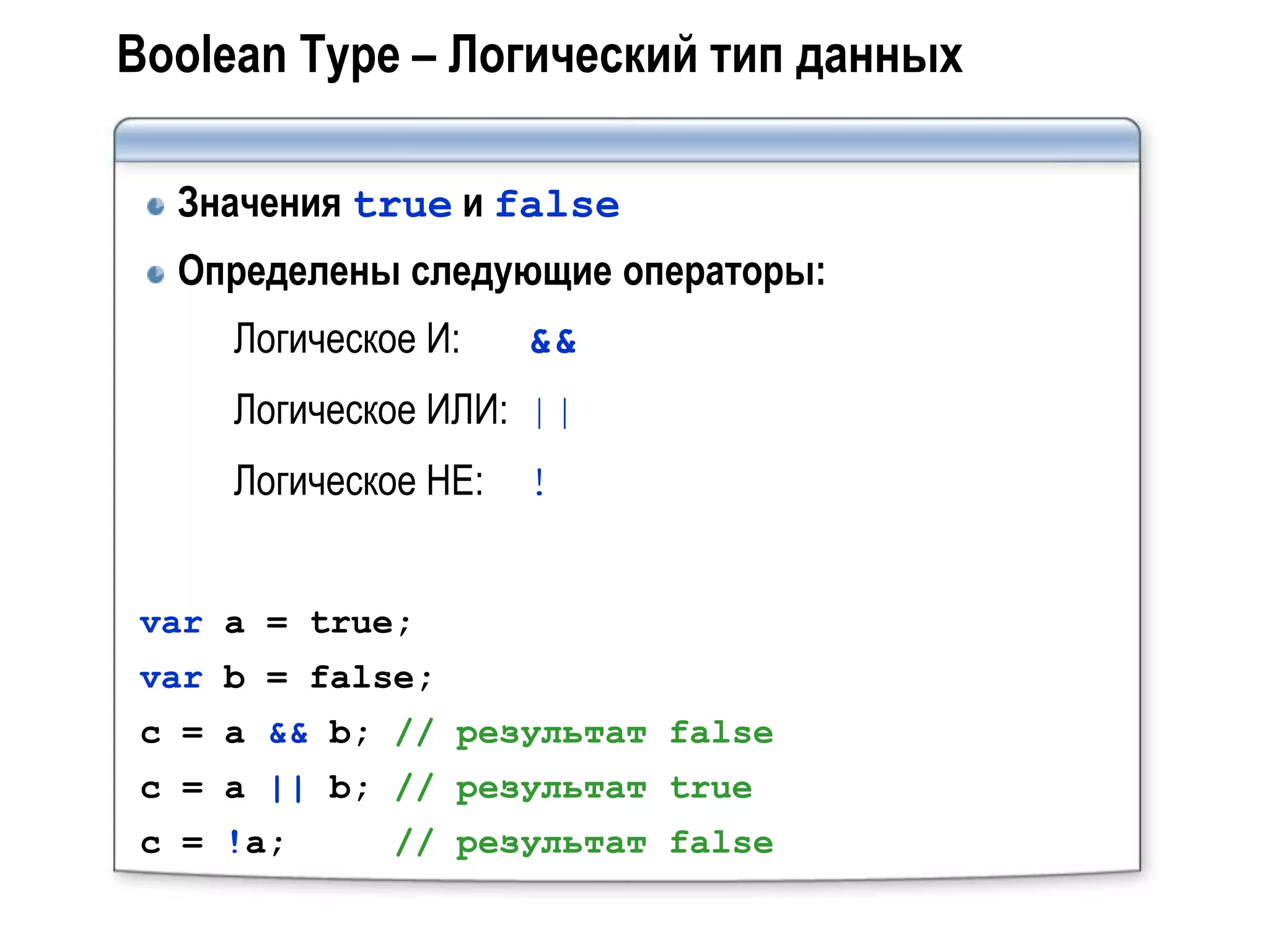 Boolean Type – Логический тип данных

  Значения true и false
  Определены следующие операторы:
    Логическое И:    &&
    Логическое ИЛИ: ||
    Логическое НЕ:   !


var a = true;
var b = false;
c = a && b; // результат false
c = a || b; // результат true
c = !a;      // результат false
 