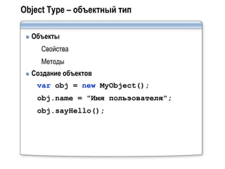 Object Type – объектный тип

  Объекты
     Свойства
     Методы
  Создание объектов
    var obj = new MyObject();
    obj.name = "Имя пользователя";
    obj.sayHello();
 