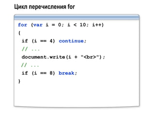 Цикл перечисления for

 for (var i = 0; i < 10; i++)
 {
     if (i == 4) continue;
     // ...
     document.write(i + "<br>");
  // ...
     if (i == 8) break;
 }
 