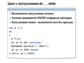 Цикл с постусловием do . . . while

    Выполняется пока условие истинно
    Условие проверяется ПОСЛЕ очередным проходом
    Если условие ложно – выполнится хотя бы один раз
var a = 1;
do
{
    a *= 2;
    if (a == 32) continue;
    document.write(a + "<br>");
    if (a == 256) break;
} while (a < 1000);
 