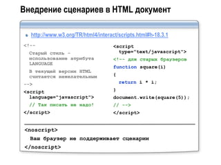 Внедрение сценариев в HTML документ

  http://www.w3.org/TR/html4/interact/scripts.html#h-18.3.1
<!--                                <script
  Старый стиль -                      type="text/javascript">
  использование атрибута            <!-- для старых браузеров
  LANGUAGE
                                    function square(i)
  В текущей версии HTML
  считается нежелательным           {
-->                                     return i * i;
<script                             }
  language="javascript">            document.write(square(5));
  // Так писать не надо!            // -->
</script>                           </script>


 <noscript>
  Ваш браузер не поддерживает сценарии
 </noscript>
 