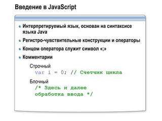 Введение в JavaScript

  Интерпретируемый язык, основан на синтаксисе
  языка Java
  Регистро-чувствительные конструкции и операторы
  Концом оператора служит символ «;»
  Комментарии
     Строчный
       var i = 0; // Счетчик цикла
     Блочный
       /* Здесь и далее
       обработка ввода */
 