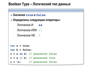 Boolean Type – Логический тип данных

  Значения true и false
  Определены следующие операторы:
    Логическое И:    &&
    Логическое ИЛИ: ||
    Логическое НЕ:   !


var a = true;
var b = false;
c = a && b; // результат false
c = a || b; // результат true
c = !a;      // результат false
 