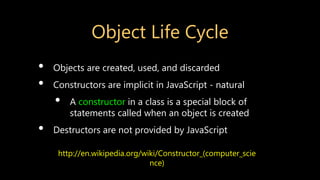 Object Life Cycle
• Objects are created, used, and discarded
• Constructors are implicit in JavaScript - natural
• A constructor in a class is a special block of
statements called when an object is created
• Destructors are not provided by JavaScript
http://en.wikipedia.org/wiki/Constructor_(computer_scie
nce)
 
