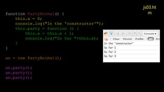 js03.ht
m
function PartyAnimal() {
this.x = 0;
console.log("In the 'constructor'");
this.party = function () {
this.x = this.x + 1;
console.log("So far "+this.x);
}
}
an = new PartyAnimal();
an.party();
an.party();
an.party();
 