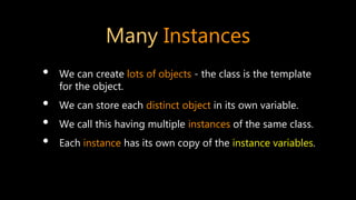 Many Instances
• We can create lots of objects - the class is the template
for the object.
• We can store each distinct object in its own variable.
• We call this having multiple instances of the same class.
• Each instance has its own copy of the instance variables.
 