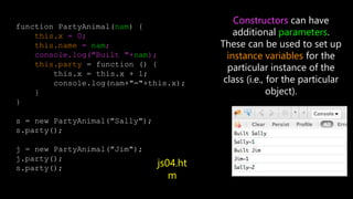function PartyAnimal(nam) {
this.x = 0;
this.name = nam;
console.log("Built "+nam);
this.party = function () {
this.x = this.x + 1;
console.log(nam+"="+this.x);
}
}
s = new PartyAnimal("Sally");
s.party();
j = new PartyAnimal("Jim");
j.party();
s.party();
Constructors can have
additional parameters.
These can be used to set up
instance variables for the
particular instance of the
class (i.e., for the particular
object).
js04.ht
m
 