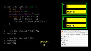 s
x:
name:
j
x:
name:
function PartyAnimal(nam) {
this.x = 0;
this.name = nam;
console.log("Built "+nam);
this.party = function () {
this.x = this.x + 1;
console.log(nam+"="+this.x);
}
}
s = new PartyAnimal("Sally");
s.party();
j = new PartyAnimal("Jim");
j.party();
s.party();
js04.ht
m
 