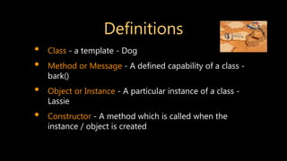 Definitions
• Class - a template - Dog
• Method or Message - A defined capability of a class -
bark()
• Object or Instance - A particular instance of a class -
Lassie
• Constructor - A method which is called when the
instance / object is created
 