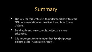 Summary
• The key for this lecture is to understand how to read
OO documentation for JavaScript and how to use
objects.
• Building brand new complex objects is more
advanced.
• It is important to remember that JavaScript uses
objects as its “Associative Array”.
 