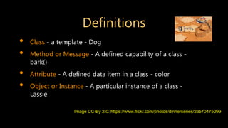 Definitions
• Class - a template - Dog
• Method or Message - A defined capability of a class -
bark()
• Attribute - A defined data item in a class - color
• Object or Instance - A particular instance of a class -
Lassie
Image CC-By 2.0: https://www.flickr.com/photos/dinnerseries/23570475099
 