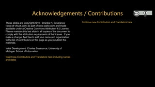Acknowledgements / Contributions
These slides are Copyright 2010- Charles R. Severance
(www.dr-chuck.com) as part of www.wa4e.com and made
available under a Creative Commons Attribution 4.0 License.
Please maintain this last slide in all copies of the document to
comply with the attribution requirements of the license. If you
make a change, feel free to add your name and organization
to the list of contributors on this page as you republish the
materials.
Initial Development: Charles Severance, University of
Michigan School of Information
Insert new Contributors and Translators here including names
and dates
Continue new Contributors and Translators here
 