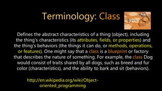 Terminology: Class
Defines the abstract characteristics of a thing (object), including
the thing's characteristics (its attributes, fields, or properties) and
the thing’s behaviors (the things it can do, or methods, operations,
or features). One might say that a class is a blueprint or factory
that describes the nature of something. For example, the class Dog
would consist of traits shared by all dogs, such as breed and fur
color (characteristics), and the ability to bark and sit (behaviors).
http://en.wikipedia.org/wiki/Object-
oriented_programming
 