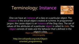 Terminology: Instance
One can have an instance of a class or a particular object. The
instance is the actual object created at runtime. In programmer
jargon, the Lassie object is an instance of the Dog class. The set of
values of the attributes of a particular object is called its state. The
object consists of state and the behavior that’s defined in the
object’s class.
Object and Instance are often used
interchangeably.
http://en.wikipedia.org/wiki/Object-
oriented_programming
 