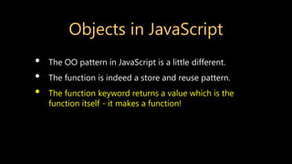 Objects in JavaScript
• The OO pattern in JavaScript is a little different.
• The function is indeed a store and reuse pattern.
• The function keyword returns a value which is the
function itself - it makes a function!
 