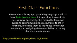 First-Class Functions
http://en.wikipedia.org/wiki/First-class_function
In computer science, a programming language is said to
have first-class functions if it treats functions as first-
class citizens. Specifically, this means the language
supports passing functions as arguments to other
functions, returning them as the values from other
functions, and assigning them to variables or storing
them in data structures.
 