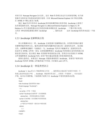 术却只有 Netscape Navigator 2.0 支持 这让 Web 作者难以决定什么时候使用帧 而当浏
览器不支持时也不知道该如何进行处理 后来 Microsoft Internet Explorer 3.0 开始支持帧
在 HTML 4 中帧已成为了标准
    现在 Web 作者不用再对 JavaScript 的环境依赖性做过多的考虑 JavaScript 已获得了
众多浏览器的支持 Netscape Navigator 2.x Microsoft Internet Explorer 3.x Opera 3.x 和
HotJava 3.x 等主要浏览器以及它们的更高版本都能支持 JavaScript 一个数字统计表明
大约有 95%的浏览器现在都对 JavaScript                提供支持            这对 JavaScript 使用者来说是一个福
音

1.2.3 JavaScript 是解释执行的

    和大多数脚本语言一样 JavaScript 在浏览器中是解释执行的 应用程序的执行通常
有解释和编译两种方式 编译是将程序源代码翻译成可执行的二进制代码文件 如.EXE
文件 而解释则是翻译一句就执行一句 JavaScript 代码并不被编译为二进制代码文件
而是作为 HTML 文件的一部分 由浏览器解释执行 JavaScript 代码的缺点是代码的执行需
要花更长的时间 优点则是 Web 页的维护和更新更加方便 管理员可以直接打开 HTML
文件来编辑修改 JavaScript 代码 而用户则可通过浏览器立即看到新的结果
    值得注意的是 如果是在 Netscape 的服务器端使用 JavaScript 需要用户将所有的
JavaScript 代码和 HTML 文件编译成字节代码 并存储在.web 文件中

1.2.4 JavaScript 是一种弱类型语言

   JavaScript 与 Java 和 C++等强类型语言不同            强类型语言要求用户在程序中使用一个
变量之前必须先进行声明                   JavaScript 则显得非常灵活   在使用一个变量时   可以先进行
声明 也可以不那样做 下面的例子说明了在 JavaScript 中使用变量的灵活性
   <html>
   <head>
   <title>JavaScript 是弱类型的</title>
   <Script Language="JavaScript">
    <!--
    var myVar //声明一个变量
    myVar="JavaScript 是弱类型" //为变量赋值
      alert(myVar)   //使用消息框显示变量值
    myVar=3.1415926 //为变量赋不同类型的值
      alert(myVar)
      a="使用未声明变量" //使用未声明的变量
    alert(a)
       //-->
   </SCRIPT>
   </head>
 