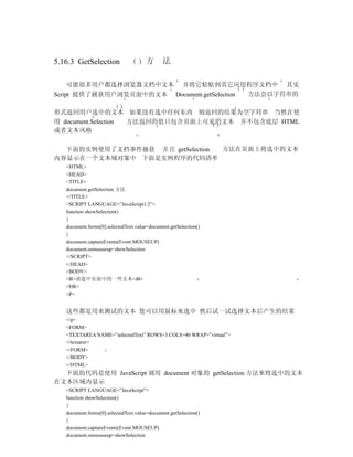 5.16.3 GetSelection                   方       法

   可能很多用户都选择浏览器文档中文本                                  并将它粘贴到其它应用程序文档中 其实
Script 提供了捕获用户浏览页面中的文本                              Document.getSelection 方法会以字符串的

形式返回用户选中的文本 如果没有选中任何东西 则返回的结果为空字符串 当然在使
用 document.Selection 方法返回的值只包含页面上可见的文本 并不包含底层 HTML
或者文本风格

  下面的实例使用了文档事件捕获 并且 getSelection 方法在页面上将选中的文本
内容显示在一个文本域对象中 下面是实例程序的代码清单
   <HTML>
   <HEAD>
   <TITLE>
   document.getSelection 方法
   </TITLE>
   <SCRIPT LANGUAGE=”JavaScript1.2”>
   function showSelection()
   {
   document.forms[0].selectedText.value=document.getSelection()
   }
   document.captureEvents(Event.MOUSEUP)
   document.onmouseup=showSelection
   </SCRIPT>
   </HEAD>
   <BODY>
   <B>请选中页面中的一些文本</B>
   <HR>
   <P>


   这些都是用来测试的文本 您可以用鼠标来选中 然后试一试选择文本后产生的结果
   </p>
   <FORM>
   <TEXTAREA NAME=”selectedText” ROWS=3 COLS=40 WRAP=”virtual”>
   </textarer>
   </FORM>
   </BODY>
   </HTML>
  下面的代码是使用 JavaScript 调用 document 对象的 getSelection 方法来将选中的文本
在文本区域内显示
   <SCRIPT LANGUAGE=”JavaScript”>
   function showSelection()
   {
   document.forms[0].selectedText.value=document.getSelection()
   }
   document.captureEvents(Event.MOUSEUP)
   document.onmouseup=showSelection
 